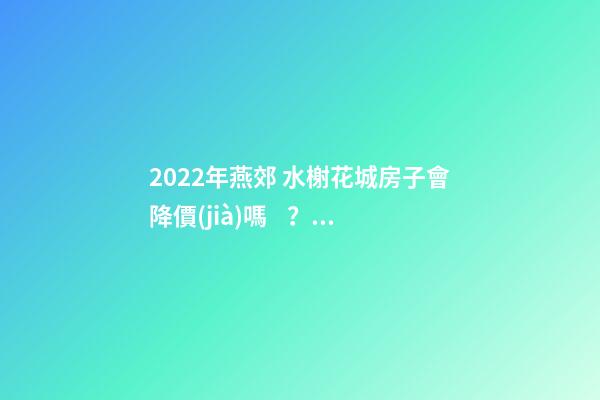 2022年燕郊 水榭花城房子會降價(jià)嗎？燕郊 水榭花城性價(jià)比高嗎？